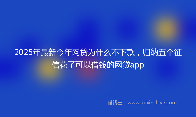 2025年最新今年网贷为什么不下款，归纳五个征信花了可以借钱的网贷app
