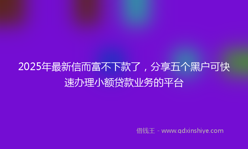 2025年最新信而富不下款了，分享五个黑户可快速办理小额贷款业务的平台