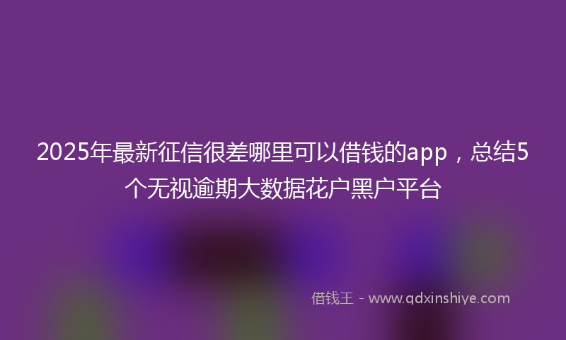 2025年最新征信很差哪里可以借钱的app，总结5个无视逾期大数据花户黑户平台