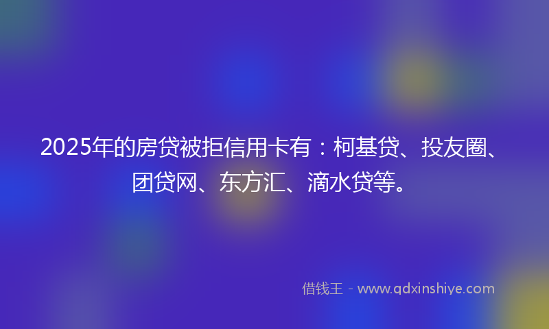 2025年的房贷被拒信用卡有：柯基贷、投友圈、团贷网、东方汇、滴水贷等。