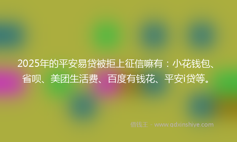 2025年的平安易贷被拒上征信嘛有：小花钱包、省呗、美团生活费、百度有钱花、平安i贷等。