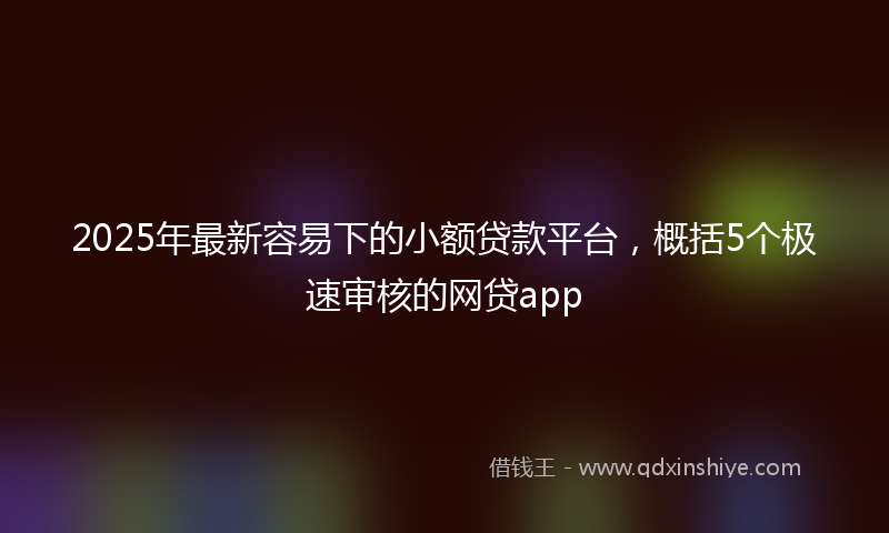 2025年最新容易下的小额贷款平台，概括5个极速审核的网贷app