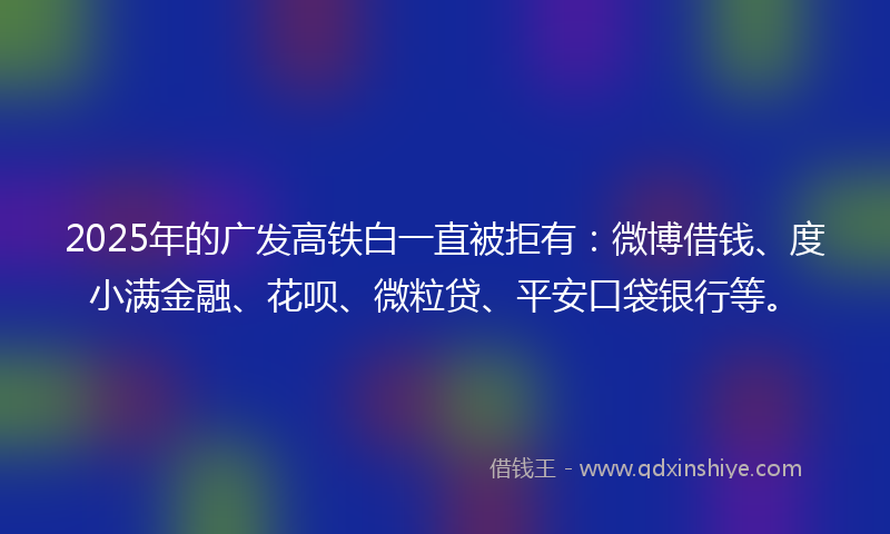 2025年的广发高铁白一直被拒有：微博借钱、度小满金融、花呗、微粒贷、平安口袋银行等。
