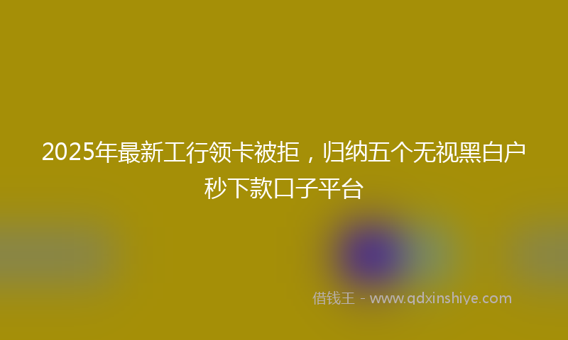 2025年最新工行领卡被拒，归纳五个无视黑白户秒下款口子平台