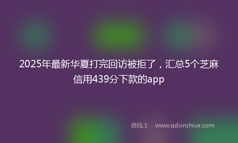 2025年最新华夏打完回访被拒了，汇总5个芝麻信用439分下款的app