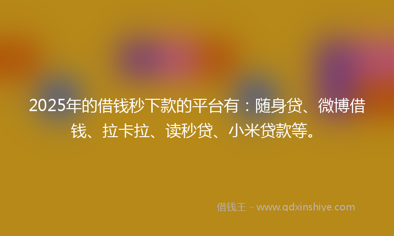 2025年的借钱秒下款的平台有：随身贷、微博借钱、拉卡拉、读秒贷、小米贷款等。