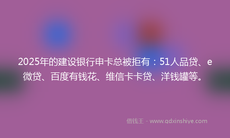 2025年的建设银行申卡总被拒有：51人品贷、e微贷、百度有钱花、维信卡卡贷、洋钱罐等。
