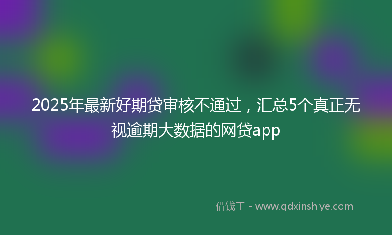 2025年最新好期贷审核不通过，汇总5个真正无视逾期大数据的网贷app