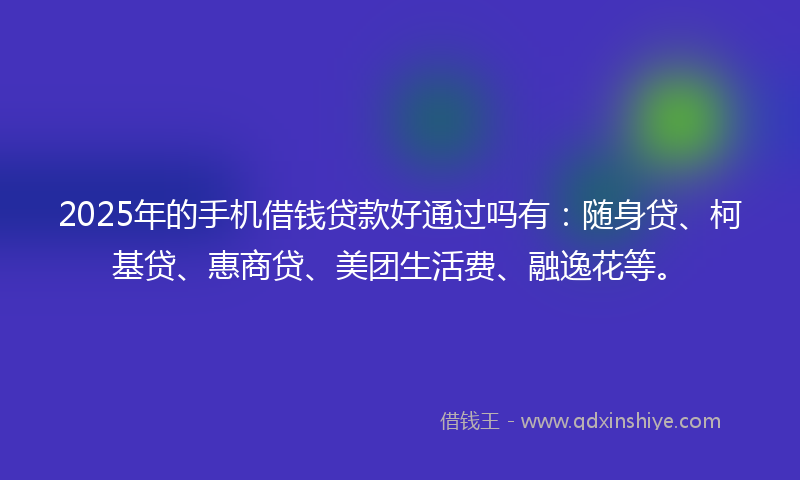 2025年的手机借钱贷款好通过吗有：随身贷、柯基贷、惠商贷、美团生活费、融逸花等。