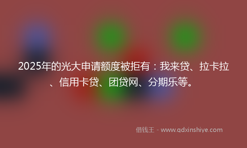 2025年的光大申请额度被拒有：我来贷、拉卡拉、信用卡贷、团贷网、分期乐等。