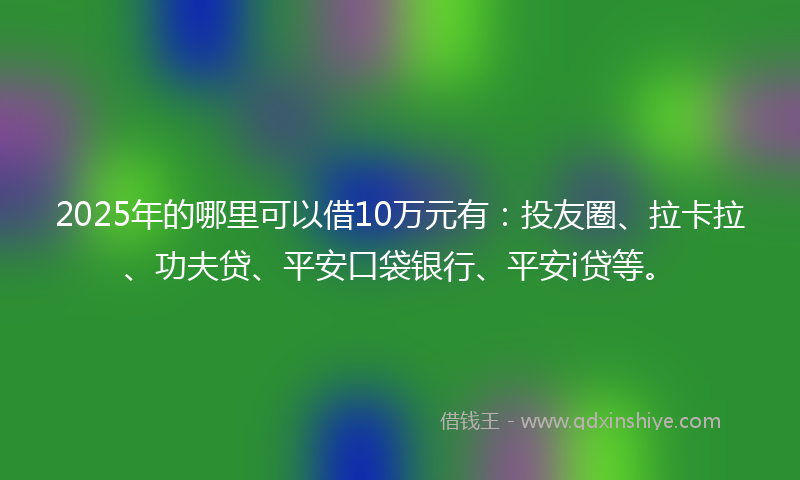 2025年的哪里可以借10万元有：投友圈、拉卡拉、功夫贷、平安口袋银行、平安i贷等。