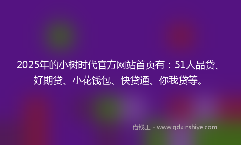 2025年的小树时代官方网站首页有：51人品贷、好期贷、小花钱包、快贷通、你我贷等。
