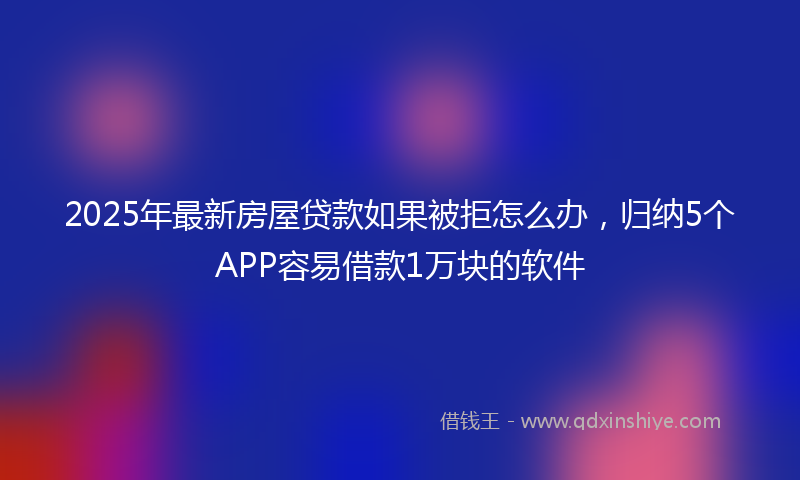 2025年最新房屋贷款如果被拒怎么办，归纳5个APP容易借款1万块的软件