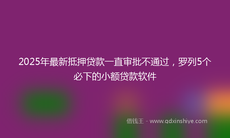 2025年最新抵押贷款一直审批不通过，罗列5个必下的小额贷款软件