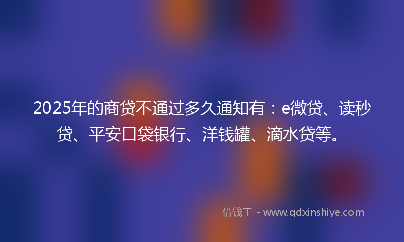 2025年的商贷不通过多久通知有：e微贷、读秒贷、平安口袋银行、洋钱罐、滴水贷等。