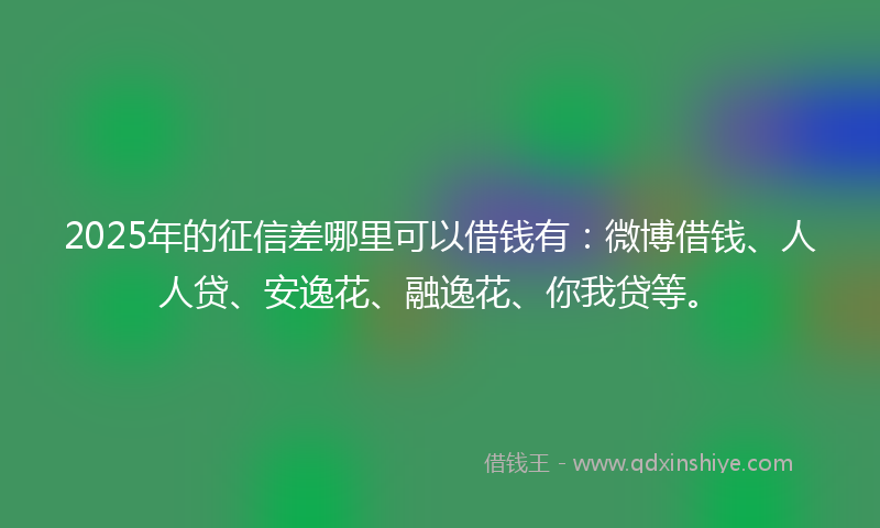 2025年的征信差哪里可以借钱有：微博借钱、人人贷、安逸花、融逸花、你我贷等。