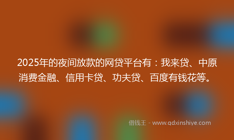 2025年的夜间放款的网贷平台有：我来贷、中原消费金融、信用卡贷、功夫贷、百度有钱花等。