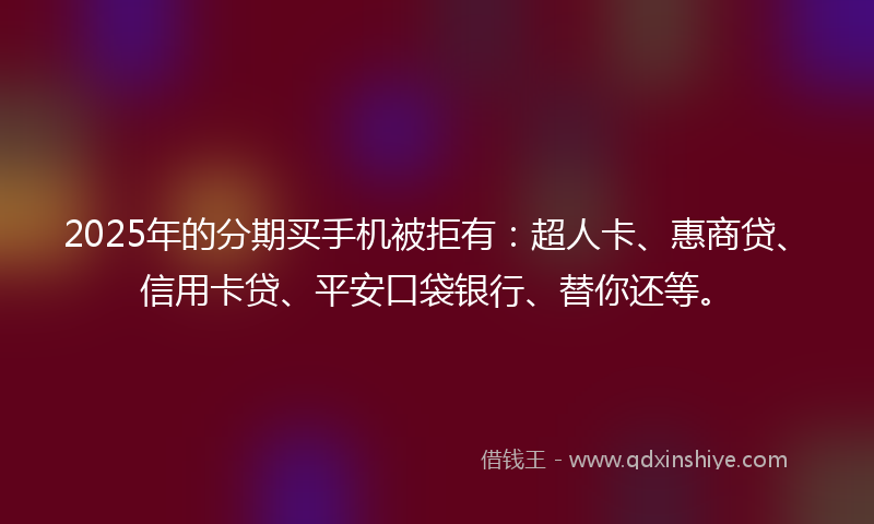 2025年的分期买手机被拒有：超人卡、惠商贷、信用卡贷、平安口袋银行、替你还等。