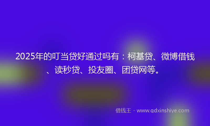 2025年的叮当贷好通过吗有：柯基贷、微博借钱、读秒贷、投友圈、团贷网等。