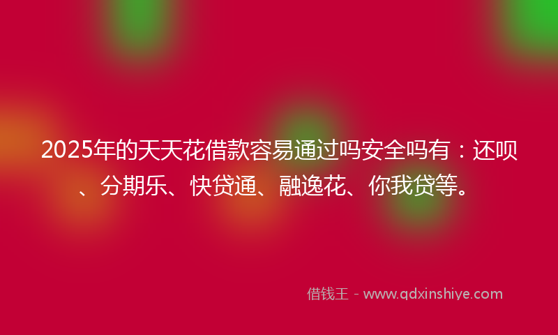 2025年的天天花借款容易通过吗安全吗有：还呗、分期乐、快贷通、融逸花、你我贷等。