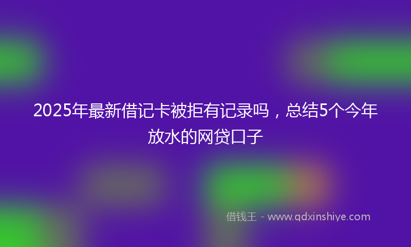 2025年最新借记卡被拒有记录吗，总结5个今年放水的网贷口子
