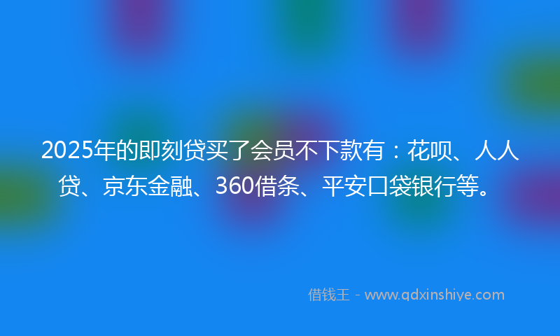 2025年的即刻贷买了会员不下款有：花呗、人人贷、京东金融、360借条、平安口袋银行等。