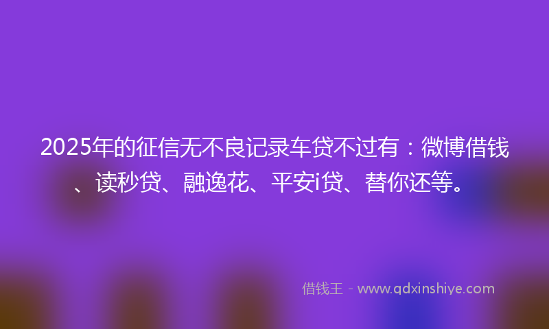 2025年的征信无不良记录车贷不过有：微博借钱、读秒贷、融逸花、平安i贷、替你还等。