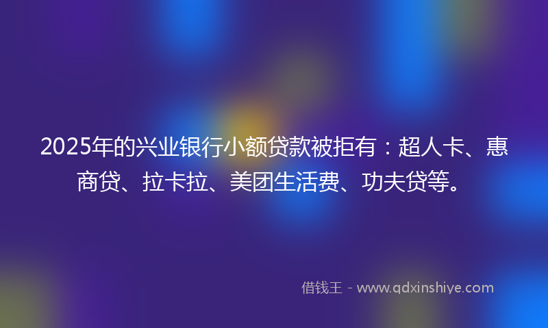 2025年的兴业银行小额贷款被拒有：超人卡、惠商贷、拉卡拉、美团生活费、功夫贷等。