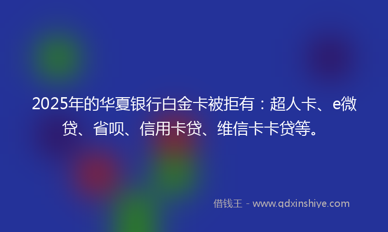 2025年的华夏银行白金卡被拒有：超人卡、e微贷、省呗、信用卡贷、维信卡卡贷等。