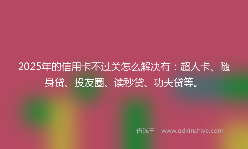 2025年的信用卡不过关怎么解决有：超人卡、随身贷、投友圈、读秒贷、功夫贷等。