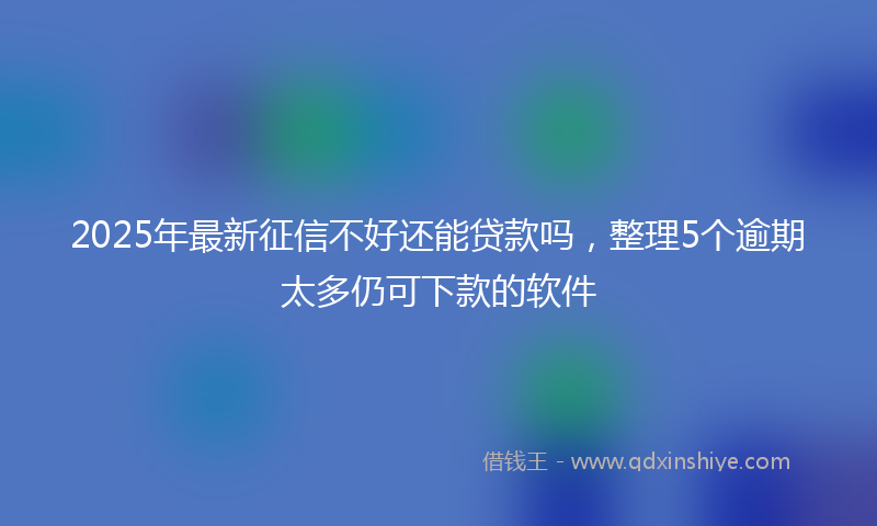 2025年最新征信不好还能贷款吗，整理5个逾期太多仍可下款的软件