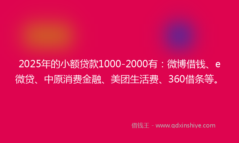 2025年的小额贷款1000-2000有：微博借钱、e微贷、中原消费金融、美团生活费、360借条等。