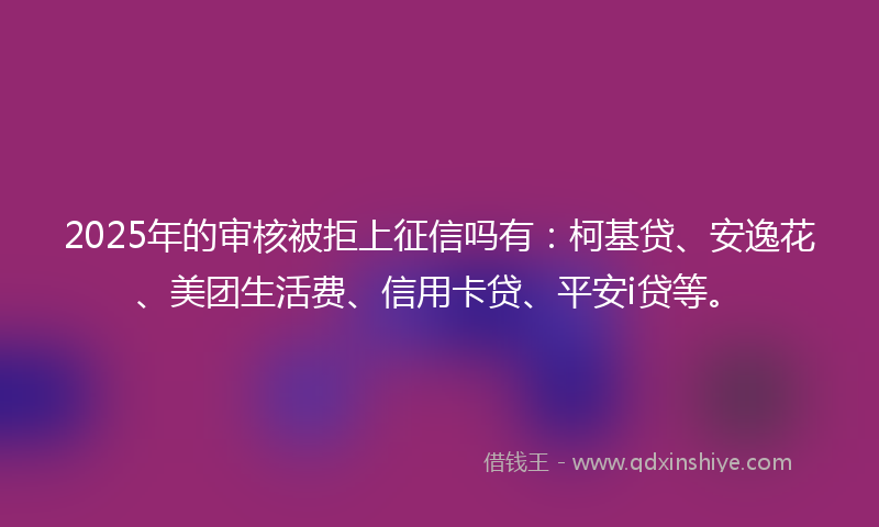 2025年的审核被拒上征信吗有：柯基贷、安逸花、美团生活费、信用卡贷、平安i贷等。