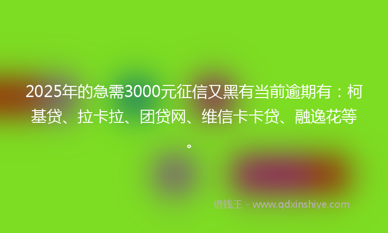 2025年的急需3000元征信又黑有当前逾期有：柯基贷、拉卡拉、团贷网、维信卡卡贷、融逸花等。