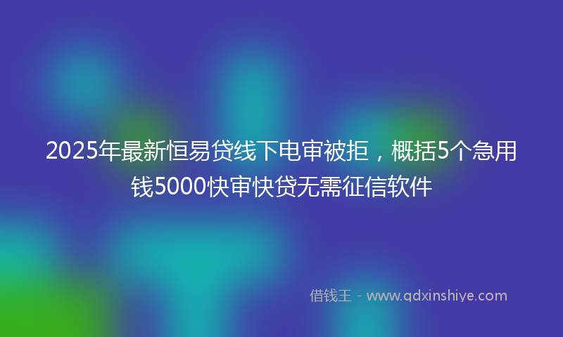 2025年最新恒易贷线下电审被拒，概括5个急用钱5000快审快贷无需征信软件