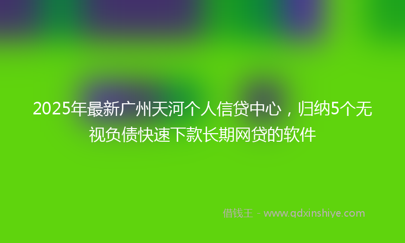 2025年最新广州天河个人信贷中心，归纳5个无视负债快速下款长期网贷的软件