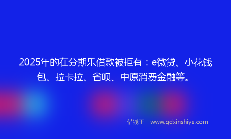2025年的在分期乐借款被拒有：e微贷、小花钱包、拉卡拉、省呗、中原消费金融等。