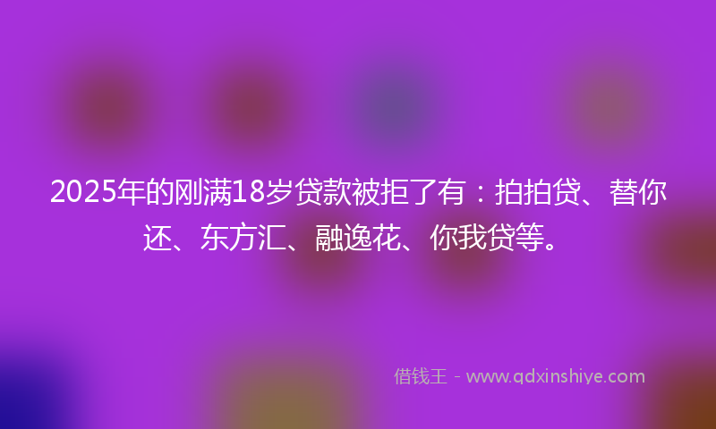 2025年的刚满18岁贷款被拒了有：拍拍贷、替你还、东方汇、融逸花、你我贷等。