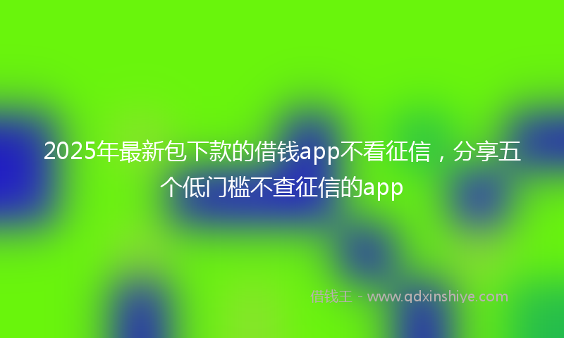 2025年最新包下款的借钱app不看征信，分享五个低门槛不查征信的app
