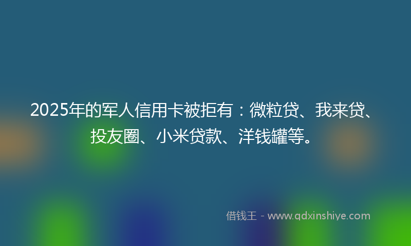 2025年的军人信用卡被拒有：微粒贷、我来贷、投友圈、小米贷款、洋钱罐等。