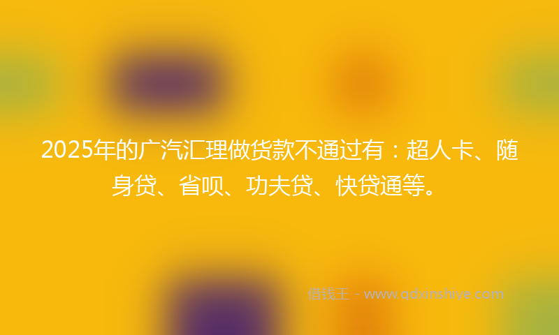 2025年的广汽汇理做货款不通过有：超人卡、随身贷、省呗、功夫贷、快贷通等。
