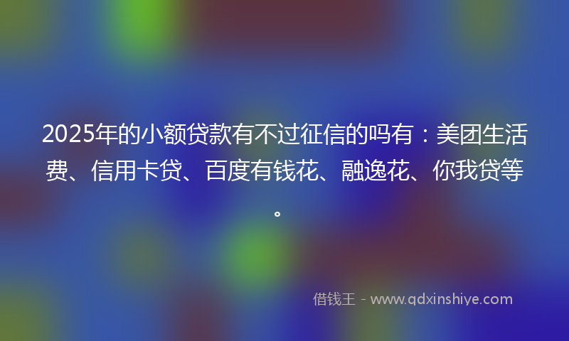 2025年的小额贷款有不过征信的吗有：美团生活费、信用卡贷、百度有钱花、融逸花、你我贷等。