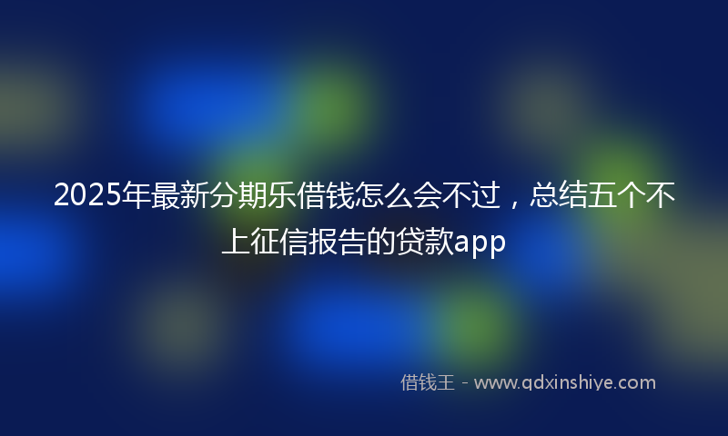 2025年最新分期乐借钱怎么会不过，总结五个不上征信报告的贷款app