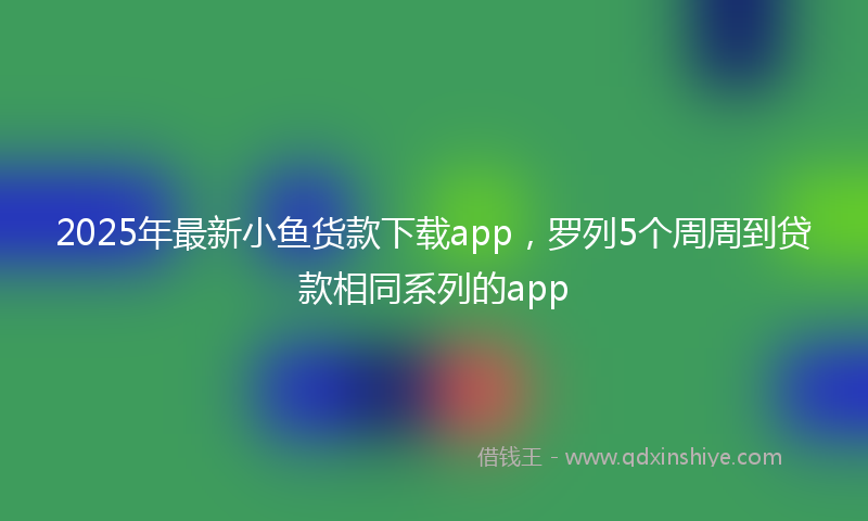 2025年最新小鱼货款下载app，罗列5个周周到贷款相同系列的app