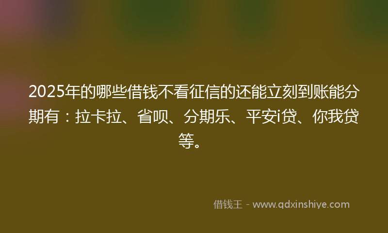 2025年的哪些借钱不看征信的还能立刻到账能分期有：拉卡拉、省呗、分期乐、平安i贷、你我贷等。