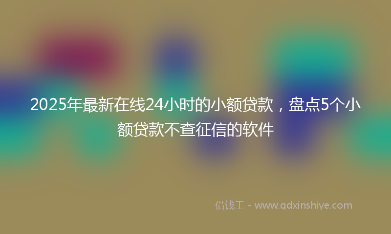 2025年最新在线24小时的小额贷款，盘点5个小额贷款不查征信的软件
