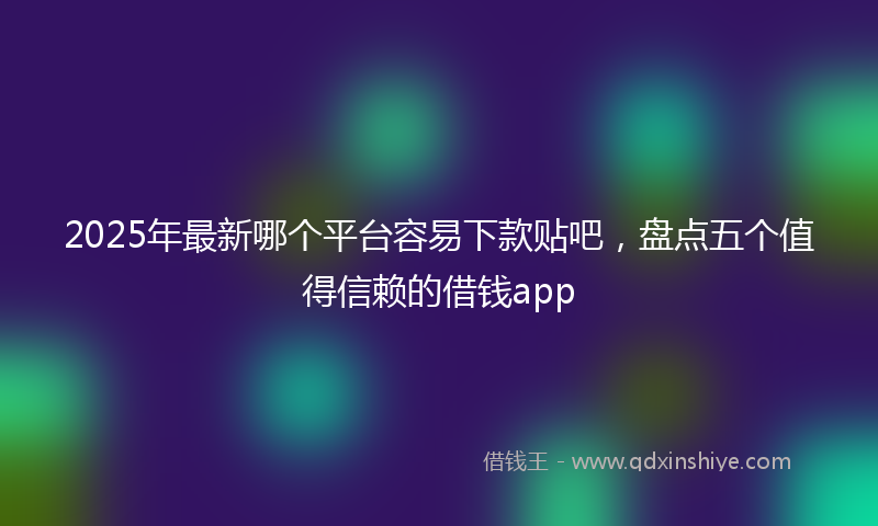 2025年最新哪个平台容易下款贴吧，盘点五个值得信赖的借钱app