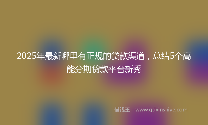 2025年最新哪里有正规的贷款渠道，总结5个高能分期贷款平台新秀