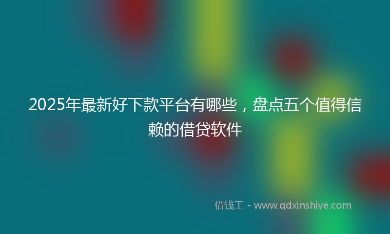 2025年最新好下款平台有哪些，盘点五个值得信赖的借贷软件