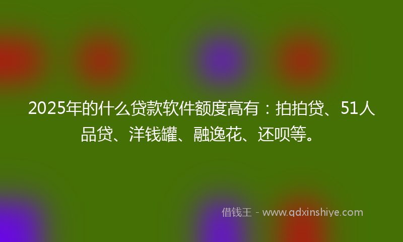 2025年的什么贷款软件额度高有：拍拍贷、51人品贷、洋钱罐、融逸花、还呗等。